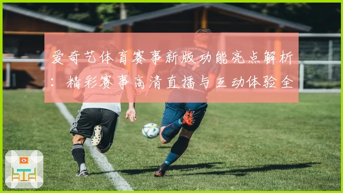 爱奇艺体育赛事新版功能亮点解析：精彩赛事高清直播与互动体验全升级