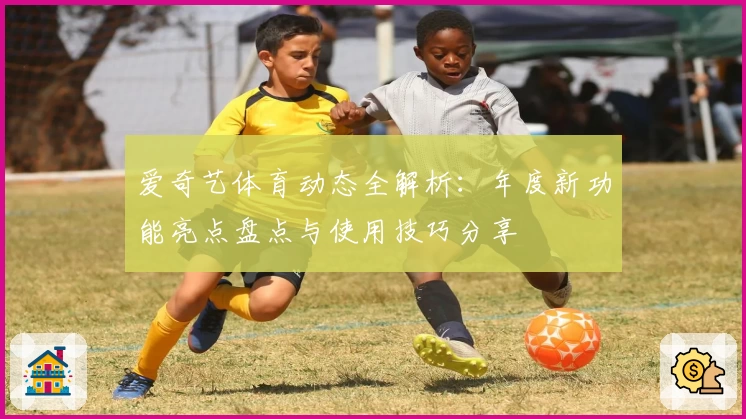 爱奇艺体育动态全解析：年度新功能亮点盘点与使用技巧分享