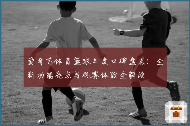 爱奇艺体育篮球年度口碑盘点：全新功能亮点与观赛体验全解读