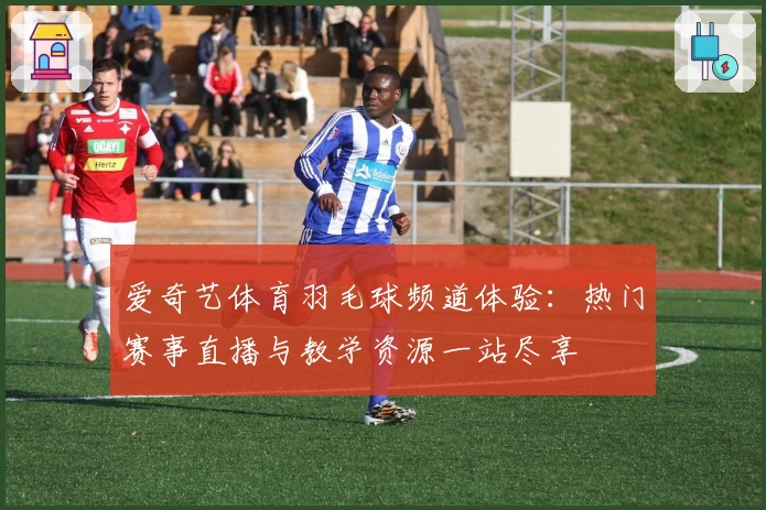 爱奇艺体育羽毛球频道体验：热门赛事直播与教学资源一站尽享