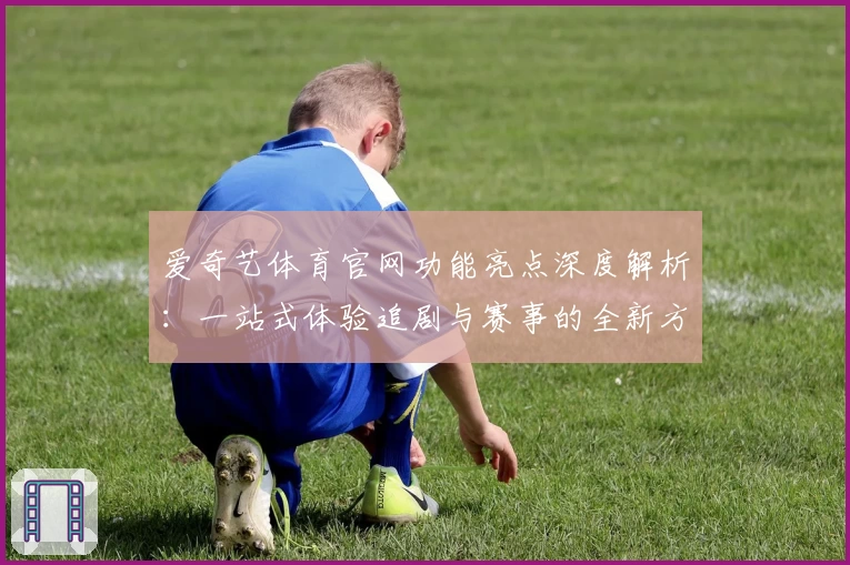 爱奇艺体育官网功能亮点深度解析：一站式体验追剧与赛事的全新方式