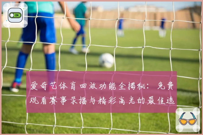 爱奇艺体育回放功能全揭秘：免费观看赛事录播与精彩高光的最佳选择