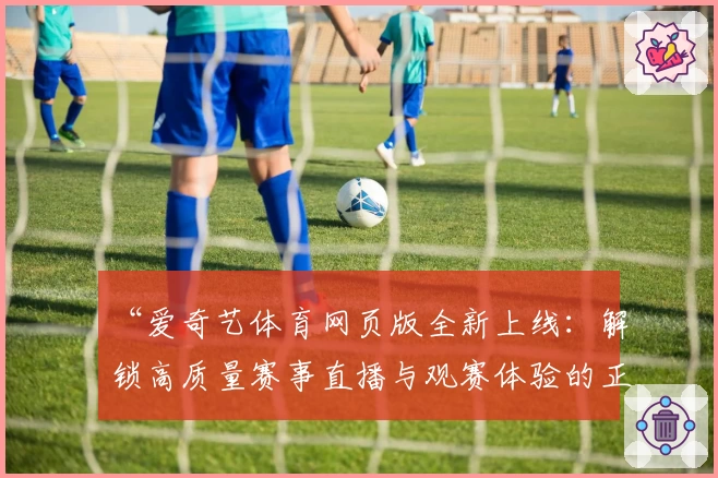 “爱奇艺体育网页版全新上线：解锁高质量赛事直播与观赛体验的正确方式！”