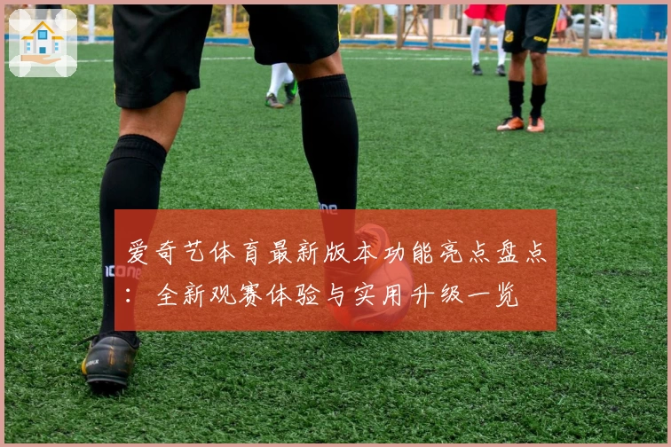 爱奇艺体育最新版本功能亮点盘点：全新观赛体验与实用升级一览