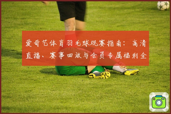 爱奇艺体育羽毛球观赛指南：高清直播、赛事回放与会员专属福利全面解析