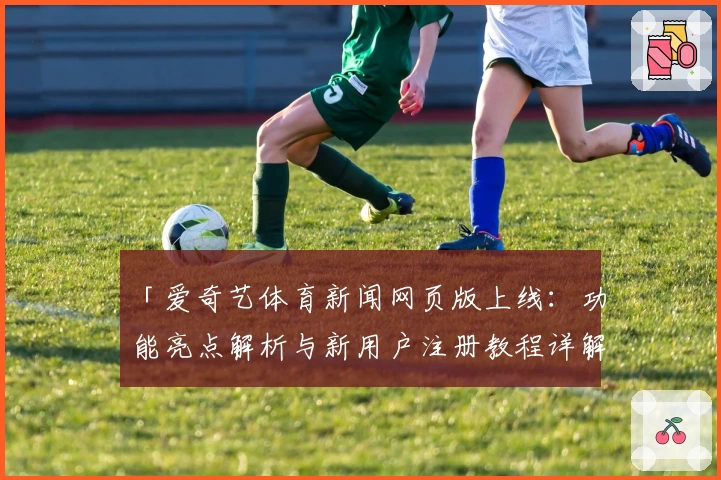 「爱奇艺体育新闻网页版上线：功能亮点解析与新用户注册教程详解」