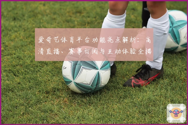 爱奇艺体育平台功能亮点解析：高清直播、赛事订阅与互动体验全揭秘