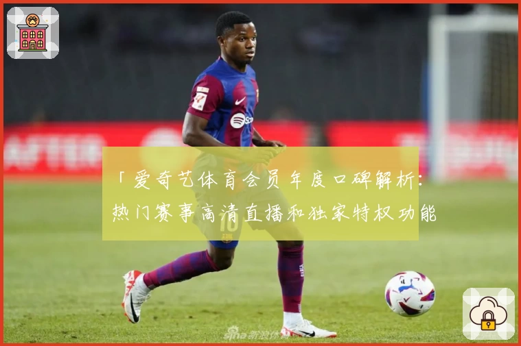「爱奇艺体育会员年度口碑解析：热门赛事高清直播和独家特权功能的深度体验」