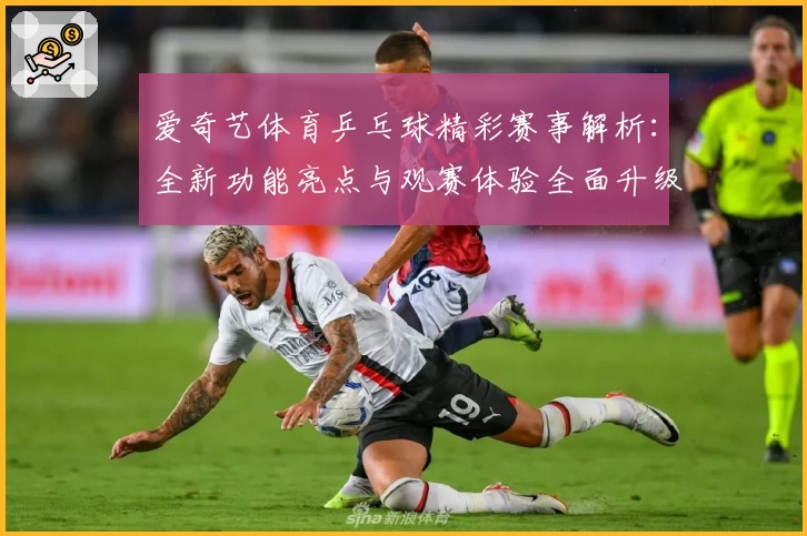 爱奇艺体育乒乓球精彩赛事解析:全新功能亮点与观赛体验全面升级