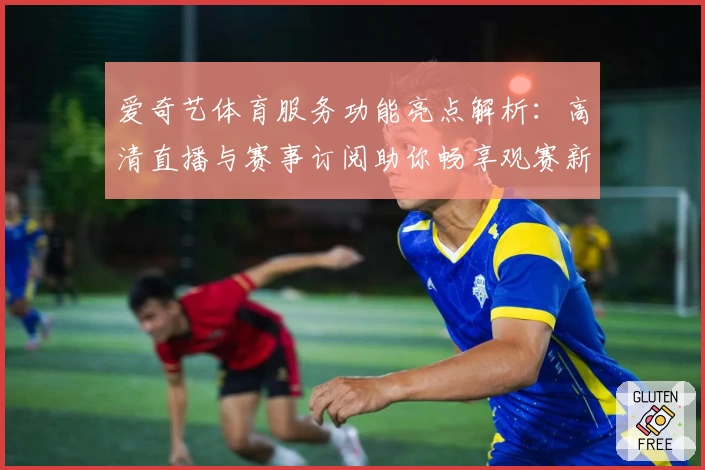爱奇艺体育服务功能亮点解析:高清直播与赛事订阅助你畅享观赛新体验