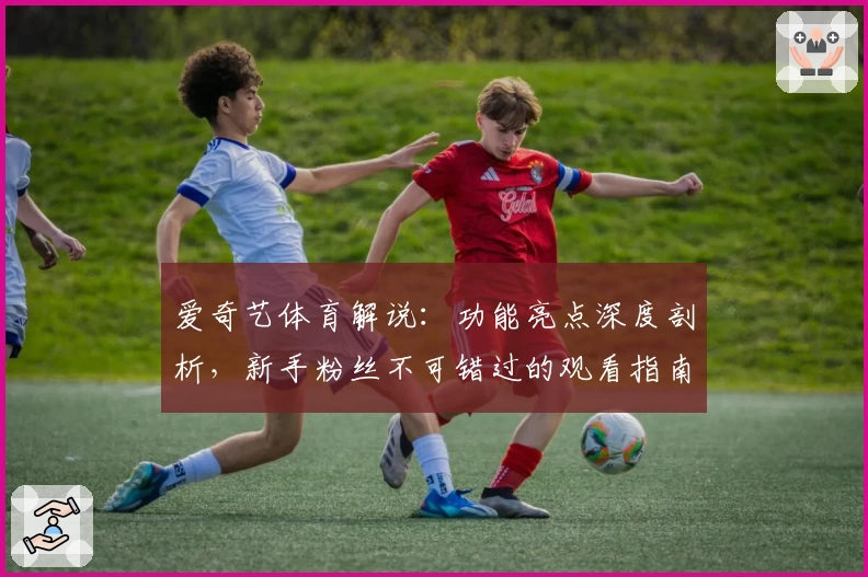 爱奇艺体育解说：功能亮点深度剖析，新手粉丝不可错过的观看指南