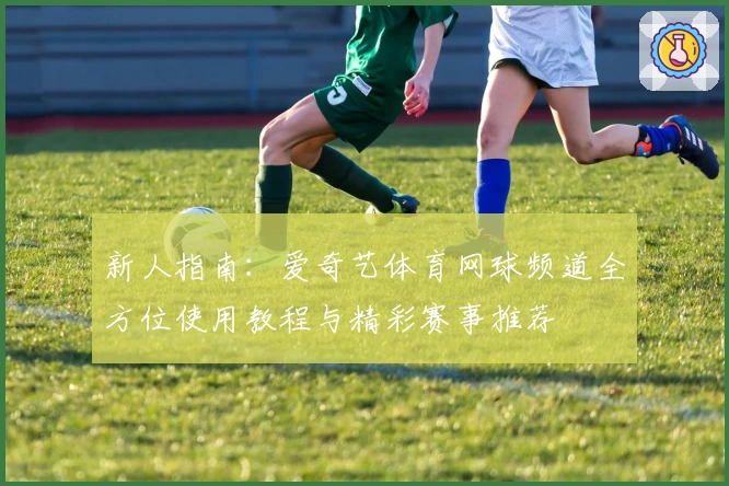 新人指南:爱奇艺体育网球频道全方位使用教程与精彩赛事推荐