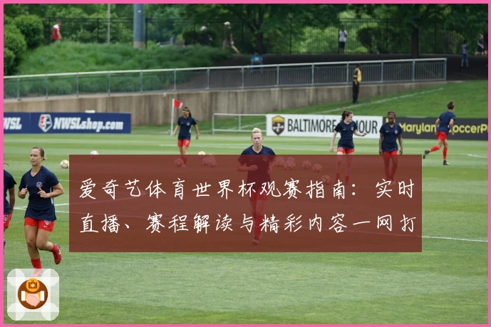 爱奇艺体育世界杯观赛指南:实时直播、赛程解读与精彩内容一网打尽