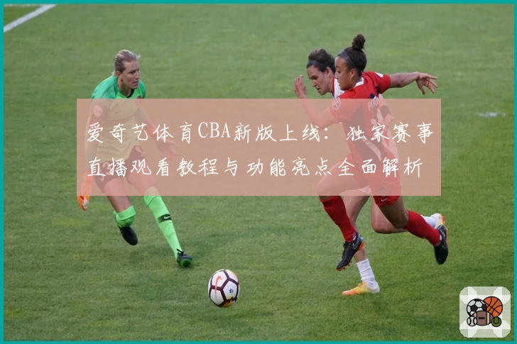 爱奇艺体育CBA新版上线：独家赛事直播观看教程与功能亮点全面解析
