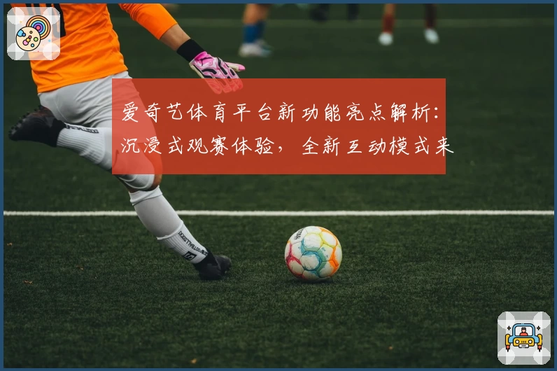 爱奇艺体育平台新功能亮点解析：沉浸式观赛体验，全新互动模式来袭