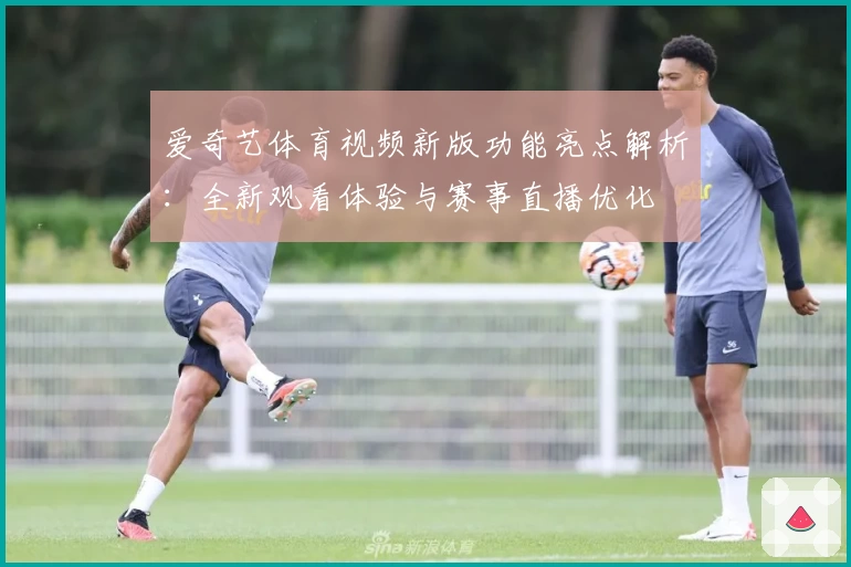 爱奇艺体育视频新版功能亮点解析：全新观看体验与赛事直播优化