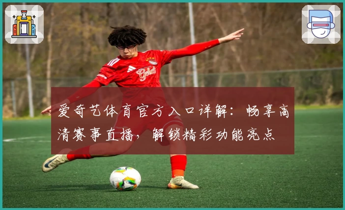 爱奇艺体育官方入口详解：畅享高清赛事直播，解锁精彩功能亮点