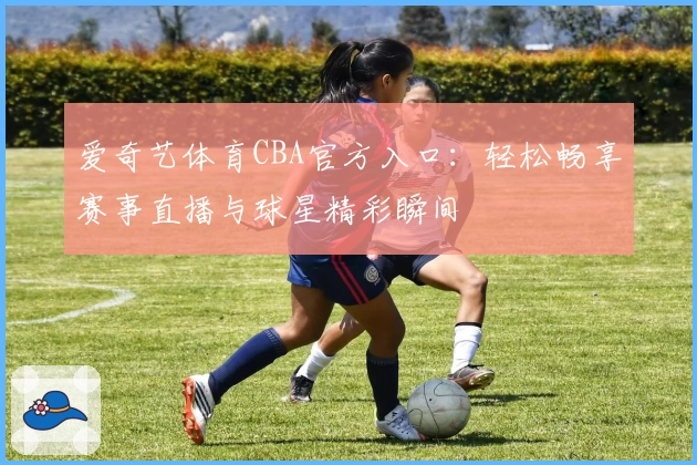 爱奇艺体育CBA官方入口:轻松畅享赛事直播与球星精彩瞬间