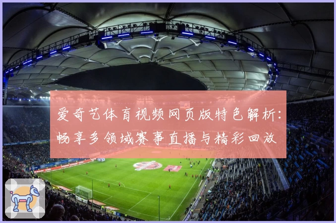 爱奇艺体育视频网页版特色解析：畅享多领域赛事直播与精彩回放