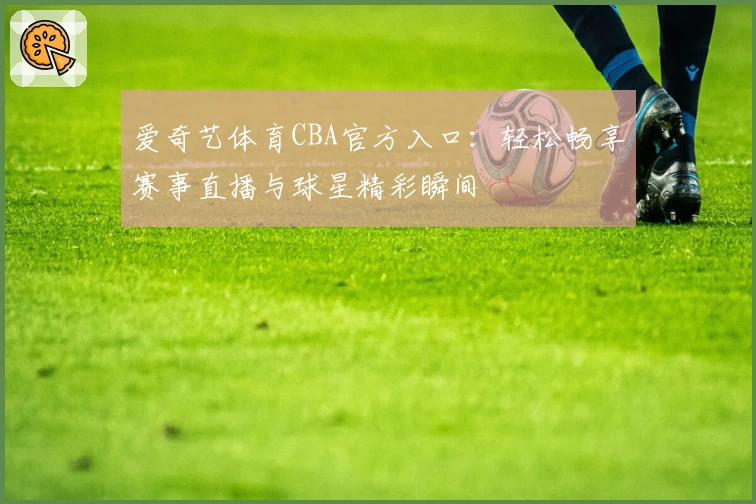 爱奇艺体育CBA官方入口：轻松畅享赛事直播与球星精彩瞬间