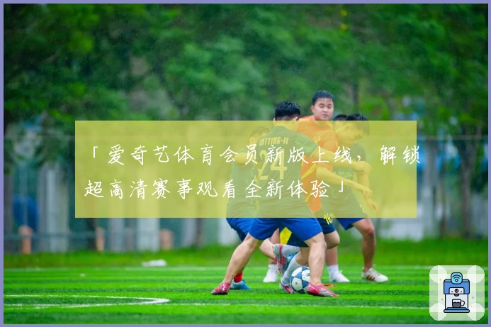 「爱奇艺体育会员新版上线，解锁超高清赛事观看全新体验」