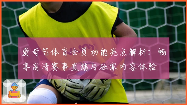 爱奇艺体育会员功能亮点解析：畅享高清赛事直播与独家内容体验