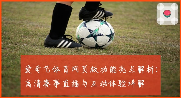 爱奇艺体育网页版功能亮点解析：高清赛事直播与互动体验详解